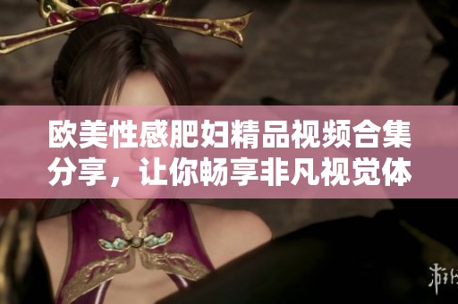 欧美性感肥妇精品视频合集分享，让你畅享非凡视觉体验