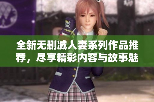 全新无删减人妻系列作品推荐，尽享精彩内容与故事魅力！
