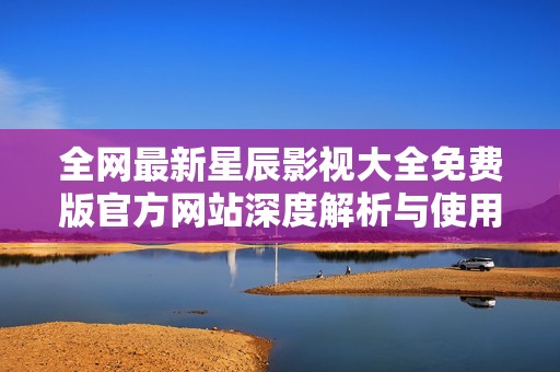 全网最新星辰影视大全免费版官方网站深度解析与使用指南