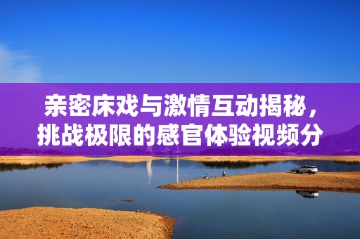 亲密床戏与激情互动揭秘，挑战极限的感官体验视频分享