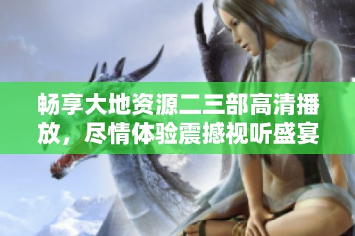 畅享大地资源二三部高清播放，尽情体验震撼视听盛宴与精彩剧情