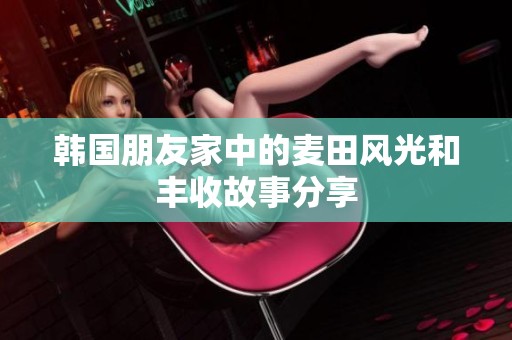 韩国朋友家中的麦田风光和丰收故事分享