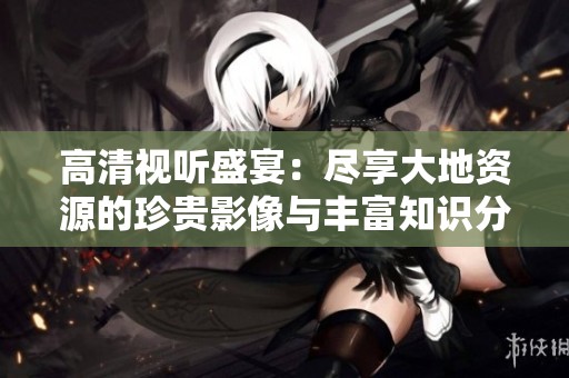高清视听盛宴：尽享大地资源的珍贵影像与丰富知识分享