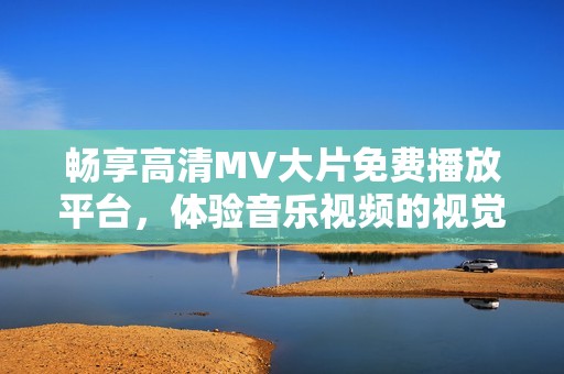 畅享高清MV大片免费播放平台，体验音乐视频的视觉盛宴与艺术魅力