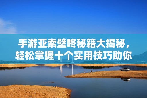 手游亚索壁咚秘籍大揭秘，轻松掌握十个实用技巧助你成功