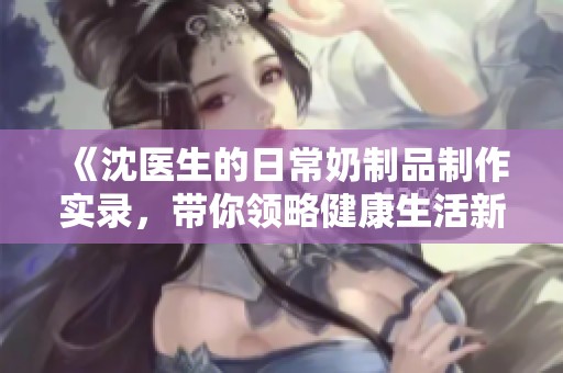 《沈医生的日常奶制品制作实录，带你领略健康生活新方式》
