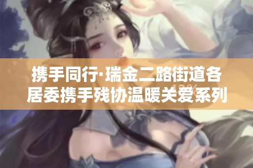 携手同行·瑞金二路街道各居委携手残协温暖关爱系列活动启动