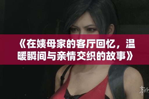 《在姨母家的客厅回忆，温暖瞬间与亲情交织的故事》
