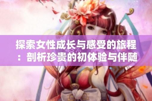 探索女性成长与感受的旅程：剖析珍贵的初体验与伴随的情感冲击