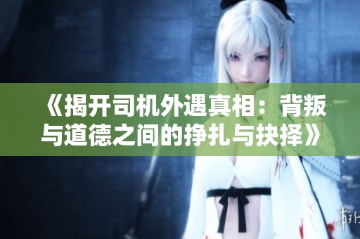 《揭开司机外遇真相：背叛与道德之间的挣扎与抉择》