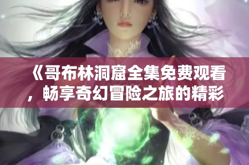 《哥布林洞窟全集免费观看，畅享奇幻冒险之旅的精彩片段》