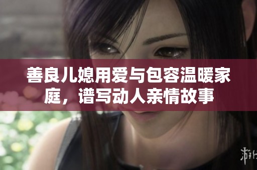 善良儿媳用爱与包容温暖家庭，谱写动人亲情故事