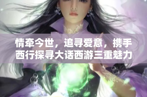 情牵今世，追寻爱意，携手西行探寻大话西游三重魅力