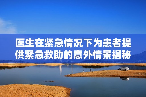 医生在紧急情况下为患者提供紧急救助的意外情景揭秘