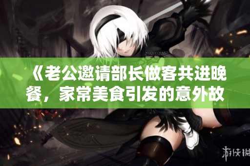 《老公邀请部长做客共进晚餐，家常美食引发的意外故事》