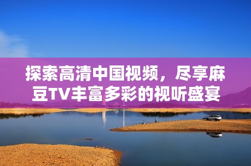 探索高清中国视频，尽享麻豆TV丰富多彩的视听盛宴