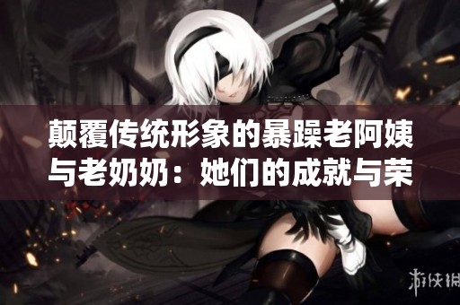 颠覆传统形象的暴躁老阿姨与老奶奶：她们的成就与荣誉背后的故事