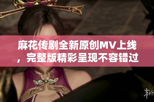 麻花传剧全新原创MV上线，完整版精彩呈现不容错过