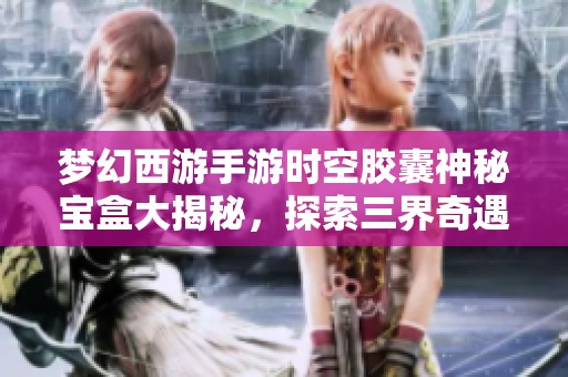 梦幻西游手游时空胶囊神秘宝盒大揭秘，探索三界奇遇之旅