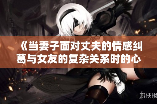 《当妻子面对丈夫的情感纠葛与女友的复杂关系时的心路历程》