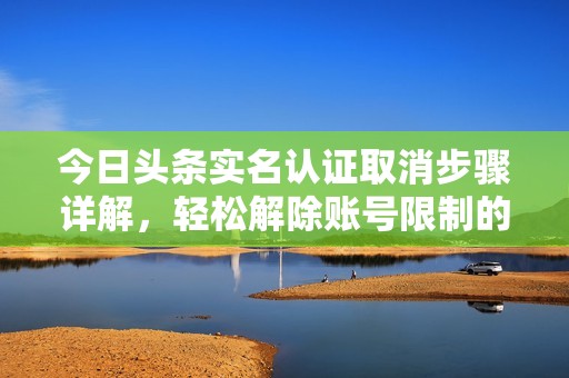 今日头条实名认证取消步骤详解，轻松解除账号限制的方法