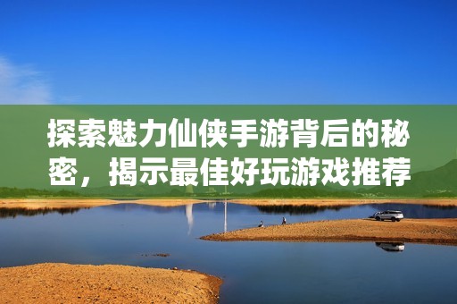 探索魅力仙侠手游背后的秘密，揭示最佳好玩游戏推荐攻略
