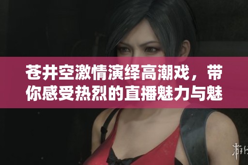 苍井空激情演绎高潮戏，带你感受热烈的直播魅力与魅惑之夜