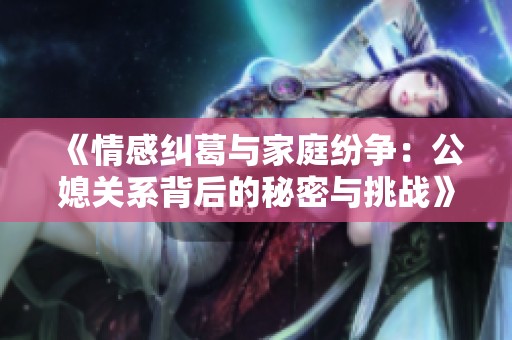 《情感纠葛与家庭纷争：公媳关系背后的秘密与挑战》