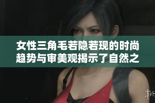 女性三角毛若隐若现的时尚趋势与审美观揭示了自然之美的重要性