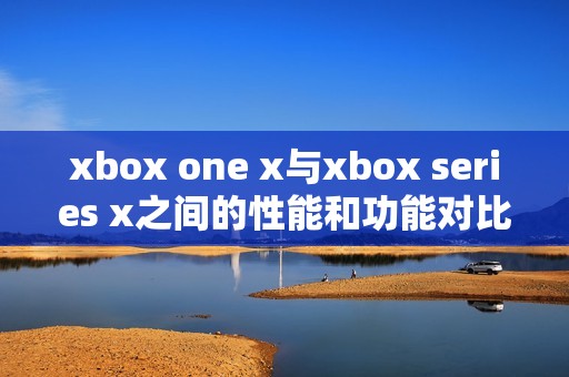 xbox one x与xbox series x之间的性能和功能对比分析详解