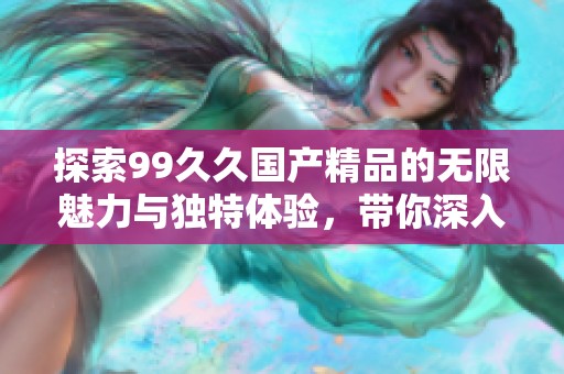 探索99久久国产精品的无限魅力与独特体验，带你深入了解其风采与特色