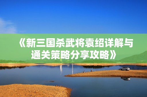 《新三国杀武将袁绍详解与通关策略分享攻略》