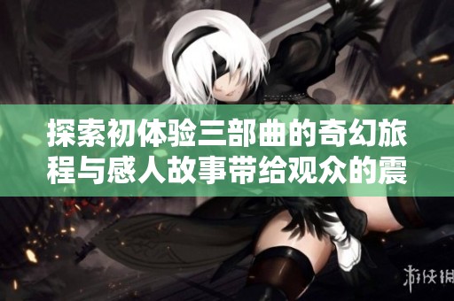 探索初体验三部曲的奇幻旅程与感人故事带给观众的震撼与启迪