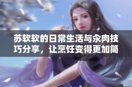 苏软软的日常生活与汆肉技巧分享，让烹饪变得更加简单有趣