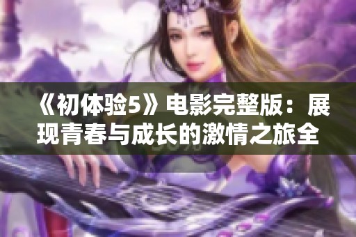 《初体验5》电影完整版：展现青春与成长的激情之旅全新解读