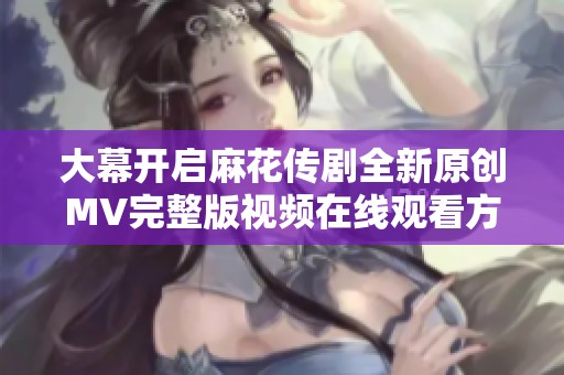 大幕开启麻花传剧全新原创MV完整版视频在线观看方法揭秘