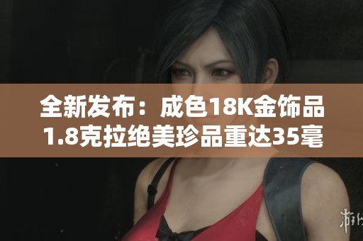 全新发布：成色18K金饰品1.8克拉绝美珍品重达35毫克