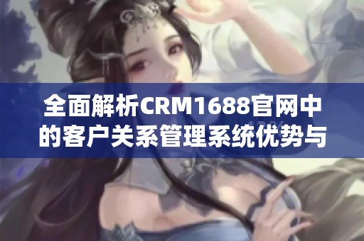 全面解析CRM1688官网中的客户关系管理系统优势与应用价值