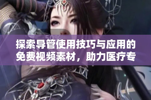 探索导管使用技巧与应用的免费视频素材，助力医疗专业学习与实践