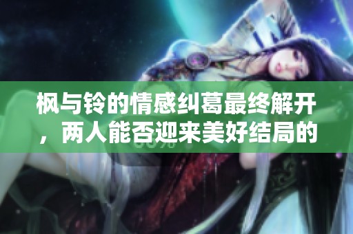 枫与铃的情感纠葛最终解开，两人能否迎来美好结局的故事分析