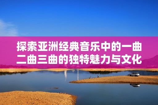 探索亚洲经典音乐中的一曲二曲三曲的独特魅力与文化内涵。