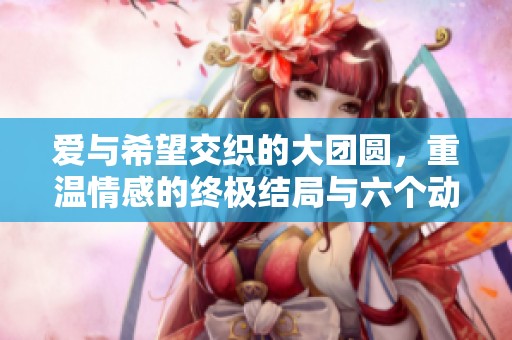爱与希望交织的大团圆，重温情感的终极结局与六个动人瞬间