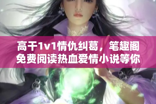 高干1v1情仇纠葛，笔趣阁免费阅读热血爱情小说等你来探寻