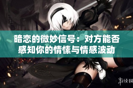 暗恋的微妙信号：对方能否感知你的情愫与情感波动