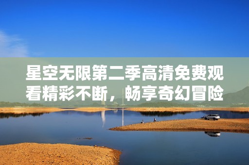 星空无限第二季高清免费观看精彩不断，畅享奇幻冒险之旅