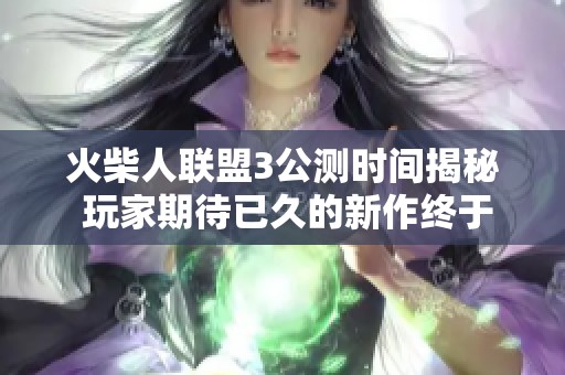 火柴人联盟3公测时间揭秘 玩家期待已久的新作终于上线