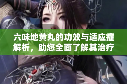 六味地黄丸的功效与适应症解析，助您全面了解其治疗作用