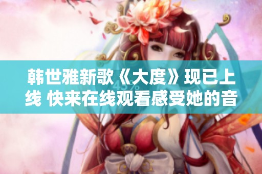 韩世雅新歌《大度》现已上线 快来在线观看感受她的音乐魅力