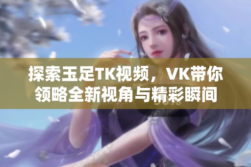 探索玉足TK视频，VK带你领略全新视角与精彩瞬间