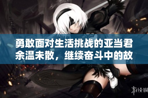 勇敢面对生活挑战的亚当君余温未散，继续奋斗中的故事
